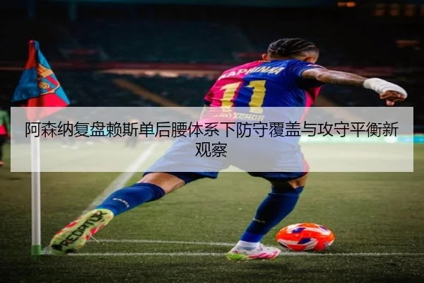 阿森纳复盘赖斯单后腰体系下防守覆盖与攻守平衡新观察