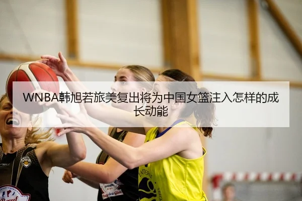 WNBA韩旭若旅美复出将为中国女篮注入怎样的成长动能 | kaiyun