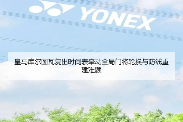 皇马库尔图瓦复出时间表牵动全局门将轮换与防线重建难题