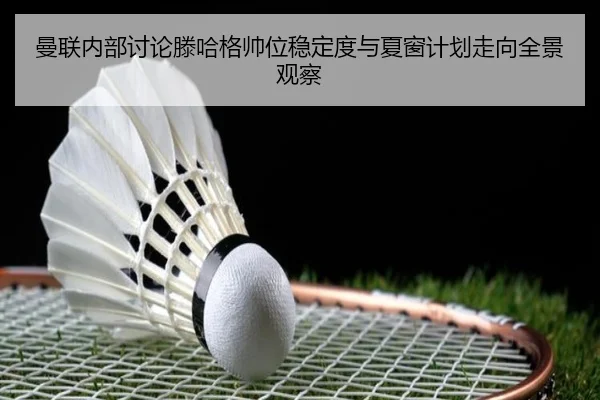 曼联内部讨论滕哈格帅位稳定度与夏窗计划走向全景观察