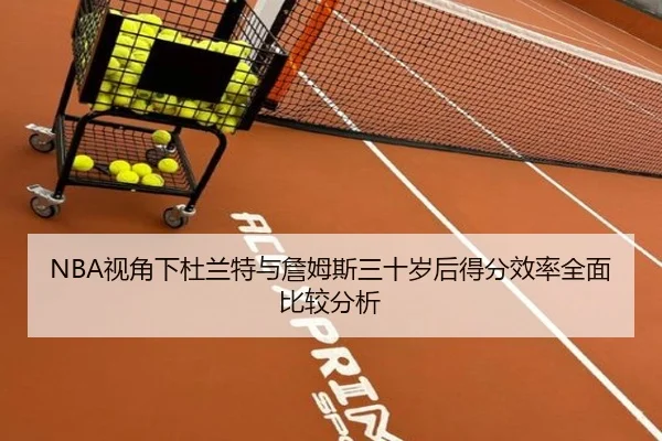 NBA视角下杜兰特与詹姆斯三十岁后得分效率全面比较分析 | kaiyun